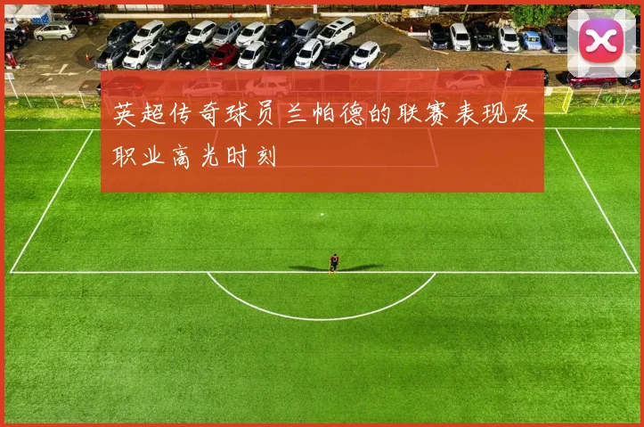 英超传奇球员兰帕德的联赛表现及职业高光时刻