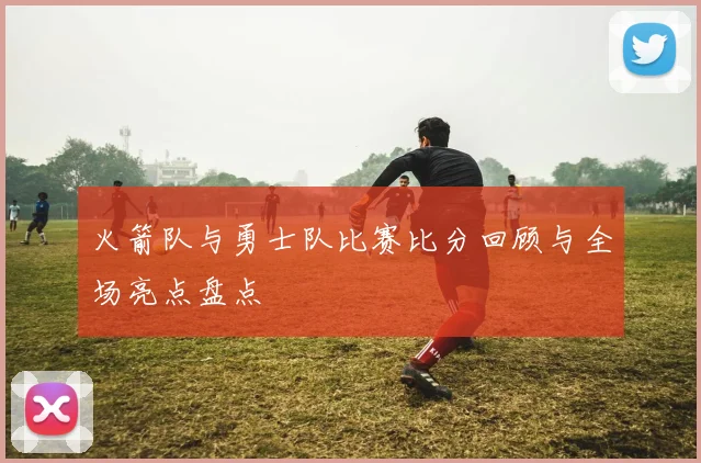 火箭队与勇士队比赛比分回顾与全场亮点盘点